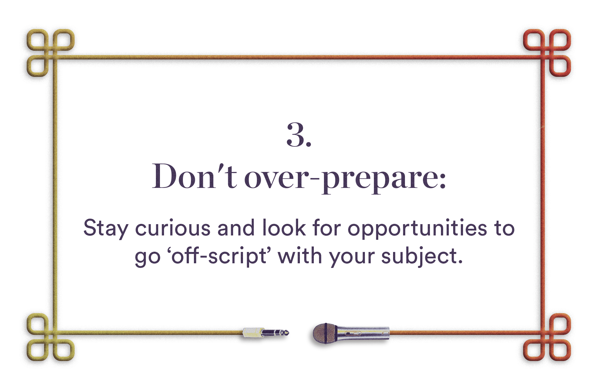 3. Don't over-prepare - Stay curious and look for opportunities to go 'off-script' with your subject.